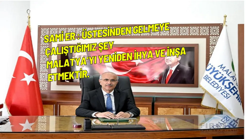 Sami Er : Üstesinden gelmeye çalıştığımız şey Malatya’yı yeniden ihya ve inşa etmektir.
